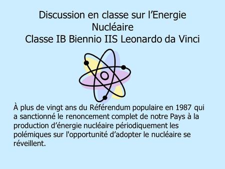 Discussion en classe sur lEnergie Nucléaire Classe IB Biennio IIS Leonardo da Vinci À plus de vingt ans du Référendum populaire en 1987 qui a sanctionné