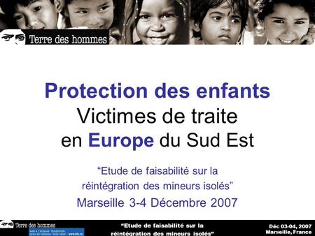 Déc 03-04, 2007 Marseille, France Etude de faisabilité sur la réintégration des mineurs isolés Protection des enfants Victimes de traite en Europe du Sud.