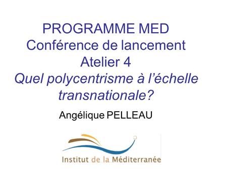 PROGRAMME MED Conférence de lancement Atelier 4 Quel polycentrisme à l’échelle transnationale? Angélique PELLEAU.