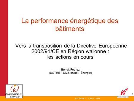 Batibouw - 3 mars 2006 1 Vers la transposition de la Directive Européenne 2002/91/CE en Région wallonne : les actions en cours Benoit Fourez (DGTRE - Division.