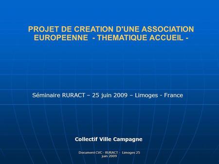 Document CVC - RURACT - Limoges 25 juin 2009 PROJET DE CREATION D'UNE ASSOCIATION EUROPEENNE - THEMATIQUE ACCUEIL - Séminaire RURACT – 25 juin 2009 – Limoges.