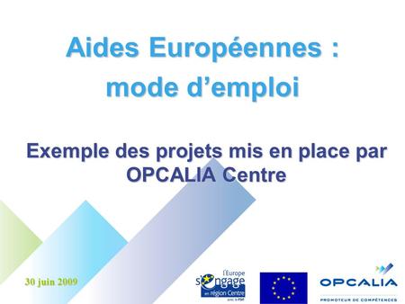 Aides Européennes : mode demploi Exemple des projets mis en place par OPCALIA Centre 30 juin 2009.