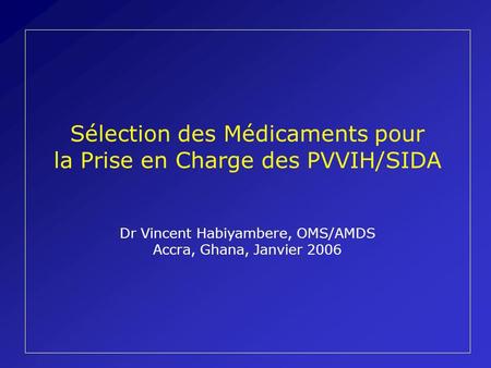 Sélection des Médicaments pour la Prise en Charge des PVVIH/SIDA Dr Vincent Habiyambere, OMS/AMDS Accra, Ghana, Janvier 2006.