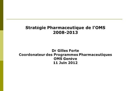 Strat é gie Pharmaceutique de l'OMS 2008-2013 Dr Gilles Forte Coordonateur des Programmes Pharmaceutiques OMS Gen è ve 11 Juin 2012.