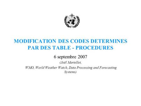 MODIFICATION DES CODES DETERMINES PAR DES TABLE - PROCEDURES 6 septembre 2007 (Joël Martellet, WMO, World Weather Watch, Data Processing and Forecasting.