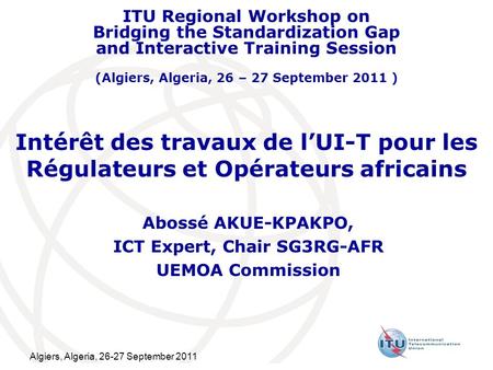 Algiers, Algeria, 26-27 September 2011 Intérêt des travaux de lUI-T pour les Régulateurs et Opérateurs africains Abossé AKUE-KPAKPO, ICT Expert, Chair.