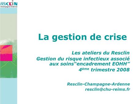 La gestion de crise Les ateliers du Resclin Gestion du risque infectieux associé aux soinsencadrement EOHH 4 ème trimestre 2008 Resclin-Champagne-Ardenne.