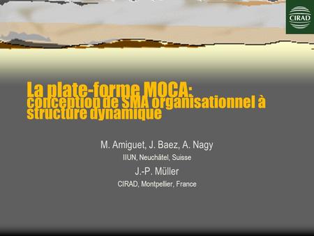 La plate-forme MOCA: conception de SMA organisationnel à structure dynamique M. Amiguet, J. Baez, A. Nagy IIUN, Neuchâtel, Suisse J.-P. Müller CIRAD, Montpellier,