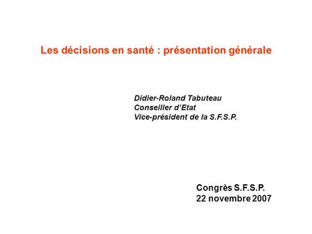 Les décisions en santé : présentation générale Didier-Roland Tabuteau Conseiller dEtat Vice-président de la S.F.S.P. Congrès S.F.S.P. 22 novembre 2007.