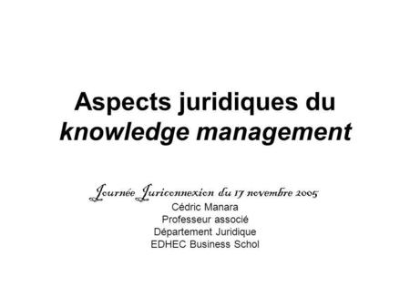 Aspects juridiques du knowledge management Journée Juriconnexion du 17 novembre 2005 Cédric Manara Professeur associé Département Juridique EDHEC Business.