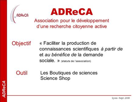 ADReCA Lyon - Sept. 2008 ADReCA Association pour le développement dune recherche citoyenne active « Faciliter la production de connaissances scientifiques.