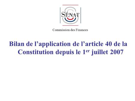 Bilan de lapplication de larticle 40 de la Constitution depuis le 1 er juillet 2007 Commission des Finances.