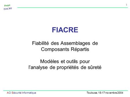 Projet FIACRE 1 ACI Sécurité InformatiqueToulouse, 15-17 novembre 2004 FIACRE Fiabilité des Assemblages de Composants Répartis Modèles et outils pour lanalyse.