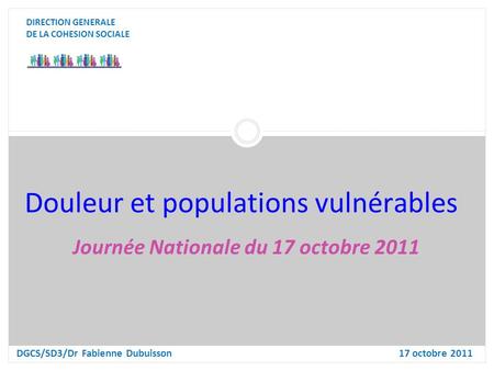 Douleur et populations vulnérables DIRECTION GENERALE DE LA COHESION SOCIALE DGCS/SD3/Dr Fabienne Dubuisson17 octobre 2011 Journée Nationale du 17 octobre.