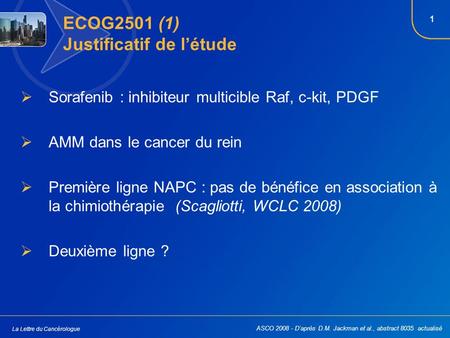 1 La Lettre du Cancérologue ECOG2501 (1) Justificatif de létude Sorafenib : inhibiteur multicible Raf, c-kit, PDGF AMM dans le cancer du rein Première.