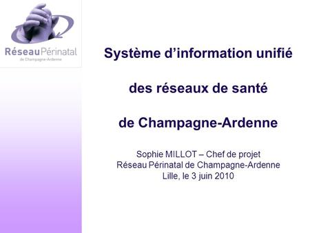 Système d’information unifié des réseaux de santé de Champagne-Ardenne Sophie MILLOT – Chef de projet Réseau Périnatal de Champagne-Ardenne Lille, le.