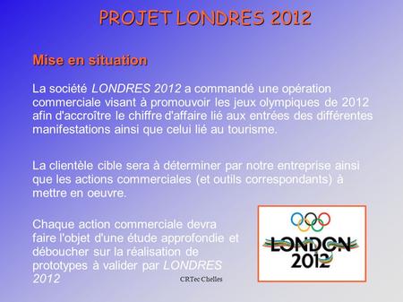 CRTec Chelles PROJET LONDRES 2012 Mise en situation La société LONDRES 2012 a commandé une opération commerciale visant à promouvoir les jeux olympiques.