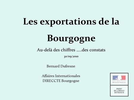 Les exportations de la Bourgogne Au-delà des chiffres …..des constats 30/09/2010 Bernard Dufresne Affaires Internationales DIRECCTE Bourgogne PREFET DE.