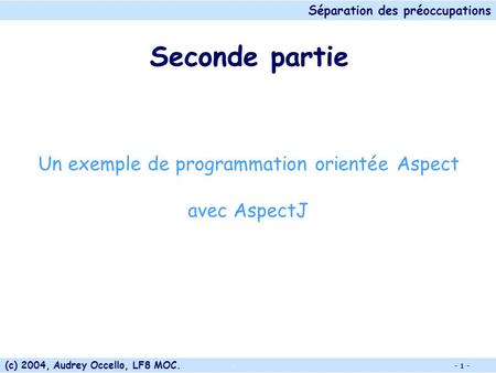 Séparation des préoccupations (c) 2004, Audrey Occello, LF8 MOC.. - 1 - Seconde partie Un exemple de programmation orientée Aspect avec AspectJ.