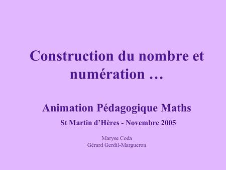 Construction du nombre et numération … Animation Pédagogique Maths St Martin d’Hères - Novembre 2005 Maryse Coda Gérard Gerdil-Margueron.