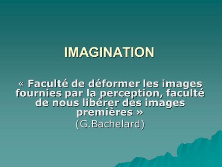IMAGINATION « Faculté de déformer les images fournies par la perception, faculté de nous libérer des images premières » (G.Bachelard)