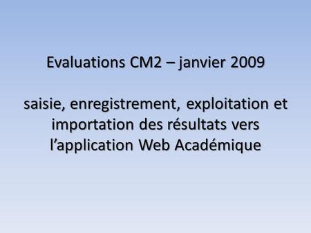 Evaluations CM2 – janvier 2009 saisie, enregistrement, exploitation et importation des résultats vers lapplication Web Académique Evaluations CM2 – janvier.