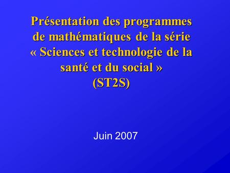 Présentation des programmes de mathématiques de la série « Sciences et technologie de la santé et du social » (ST2S) Juin 2007.