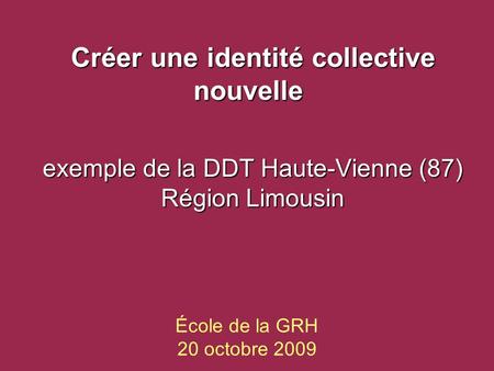 École de la GRH 20 octobre 2009 Créer une identité collective nouvelle Créer une identité collective nouvelle exemple de la DDT Haute-Vienne (87) Région.