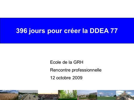396 jours pour créer la DDEA 77 Ecole de la GRH Rencontre professionnelle 12 octobre 2009.