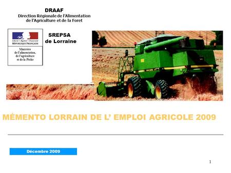 1 MÉMENTO LORRAIN DE L EMPLOI AGRICOLE 2009 DRAAF Direction Régionale de lAlimentation de lAgriculture et de la Foret SREPSA de Lorraine Décembre 2009.