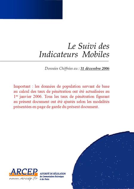 Le Suivi des Indicateurs Mobiles Données Chiffrées au : 31 décembre 2006 Important : les données de population servant de base au calcul des taux de pénétration.