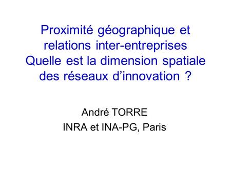 Proximité géographique et relations inter-entreprises Quelle est la dimension spatiale des réseaux dinnovation ? André TORRE INRA et INA-PG, Paris.