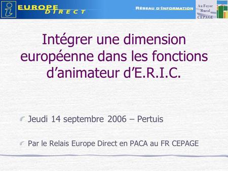 Intégrer une dimension européenne dans les fonctions danimateur dE.R.I.C. Jeudi 14 septembre 2006 – Pertuis Par le Relais Europe Direct en PACA au FR CEPAGE.