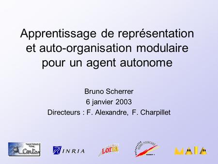 Apprentissage de représentation et auto-organisation modulaire pour un agent autonome Bruno Scherrer 6 janvier 2003 Directeurs : F. Alexandre, F. Charpillet.