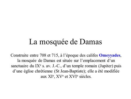 La mosquée de Damas Construite entre 708 et 715, à l’époque des califes Omeyyades, la mosquée de Damas est située sur l’emplacement d’un sanctuaire du.