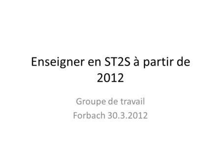 Enseigner en ST2S à partir de 2012 Groupe de travail Forbach 30.3.2012.
