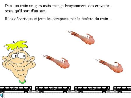 Dans un train un gars assis mange bruyamment des crevettes roses qu'il sort d'un sac. Il les décortique et jette les carapaces par la fenêtre du train...