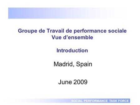 SOCIAL PERFORMANCE TASK FORCE Groupe de Travail de performance sociale Vue densemble Introduction Madrid, Spain June 2009.