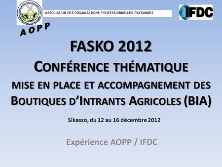 FASKO 2012 C ONFÉRENCE THÉMATIQUE MISE EN PLACE ET ACCOMPAGNEMENT DES B OUTIQUES D I NTRANTS A GRICOLES (BIA) Expérience AOPP / IFDC Sikasso, du 12 au.