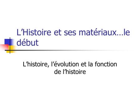 LHistoire et ses matériaux…le début Lhistoire, lévolution et la fonction de lhistoire.