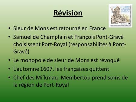 Révision Sieur de Mons est retourné en France Samuel de Champlain et François Pont-Gravé choisissent Port-Royal (responsabilités à Pont- Gravé) Le monopole.