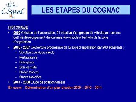 LES ETAPES DU COGNAC HISTORIQUE 2000 Création de lassociation, à linitiative dun groupe de viticulteurs, comme outil de développement du tourisme viti-vinicole.
