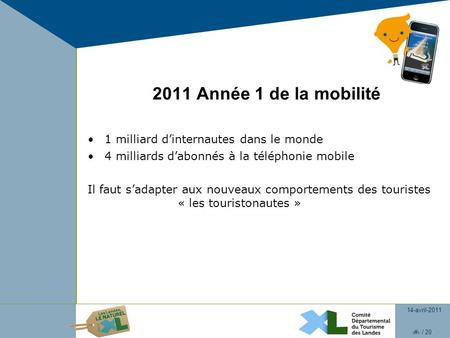14-avril-2011 1 / 20 2011 Année 1 de la mobilité 1 milliard dinternautes dans le monde 4 milliards dabonnés à la téléphonie mobile Il faut sadapter aux.