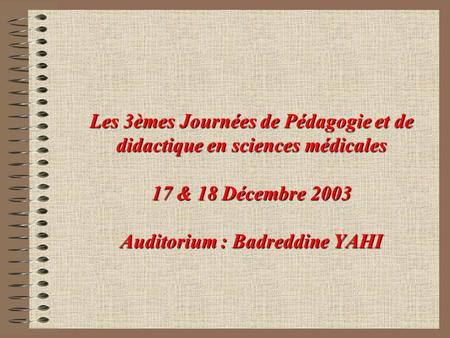 Les 3èmes Journées de Pédagogie et de didactique en sciences médicales 17 & 18 Décembre 2003 Auditorium : Badreddine YAHI.