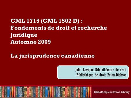 CML 1715 (CML 1502 D) : Fondements de droit et recherche juridique Automne 2009 La jurisprudence canadienne Julie Lavigne, Bibliothécaire de droit Bibliothèque.