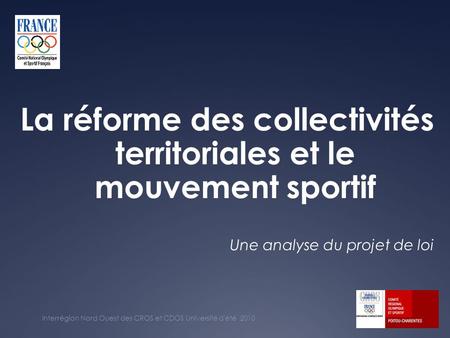La réforme des collectivités territoriales et le mouvement sportif Interrégion Nord Ouest des CROS et CDOS Université d'été 2010 Une analyse du projet.