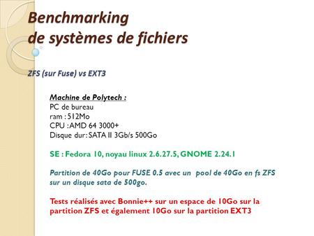 Benchmarking de systèmes de fichiers ZFS (sur Fuse) vs EXT3 Machine de Polytech : PC de bureau ram : 512Mo CPU : AMD 64 3000+ Disque dur: SATA II 3Gb/s.
