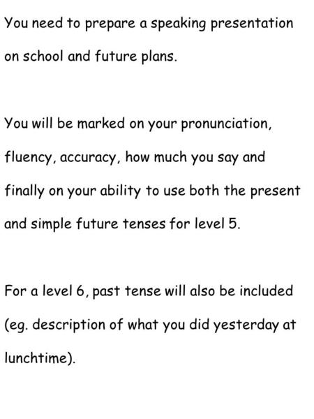 You need to prepare a speaking presentation on school and future plans. You will be marked on your pronunciation, fluency, accuracy, how much you say and.