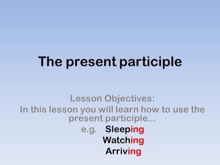 The present participle Lesson Objectives: In this lesson you will learn how to use the present participle... e.g. Sleeping Watching Arriving.