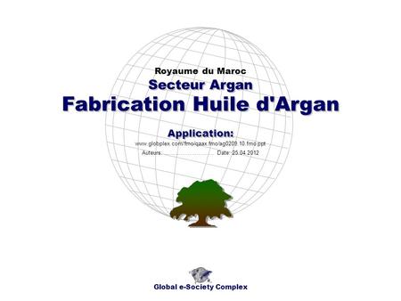 Fabrication Huile d'Argan Royaume du Maroc Global e-Society Complex www.globplex.com/fmo/qaax.fmo/ag0209.10.fmo.ppt Secteur Argan Application: Auteurs:
